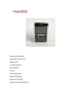 Mobile M05462
Dual sim card dual stand-by.
extra bright2. 0' color screen.
blootooh facility.
1. 3 mega pixel camera.
mp3/mp4 player.
fm radio.
funny & exciting games.
supports hindi language.
supportup to 4 gb t-flash.
orignal imei no issued by babt.london
 