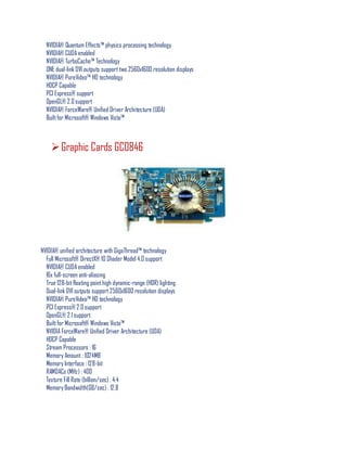 NVIDIA® Quantum Effects™ physics processing technology
NVIDIA® CUDA enabled
NVIDIA® TurboCache™ Technology
ONE dual-link DVI outputs support two 2560x1600 resolution displays
NVIDIA® PureVideo™ HD technology
HDCP Capable
PCI Express® support
OpenGL® 2.0support
NVIDIA® ForceWare® Unified Driver Architecture (UDA)
Builtfor Microsoft® Windows Vista™
Graphic Cards GC0846
NVIDIA® unified architecture with GigaThread™ technology
Full Microsoft® DirectX® 10 Shader Model 4.0 support
NVIDIA® CUDA enabled
16x full-screen anti-aliasing
True 128-bitfloating pointhigh dynamic-range (HDR) lighting
Dual-link DVI outputs support2560x1600 resolution displays
NVIDIA® PureVideo™ HD technology
PCI Express® 2.0 support
OpenGL® 2.1 support
Builtfor Microsoft® Windows Vista™
NVIDIA ForceWare® Unified Driver Architecture (UDA)
HDCP Capable
Stream Processors : 16
Memory Amount : 1024MB
Memory Interface : 128-bit
RAMDACs (MHz) : 400
Texture Fill Rate (billion/sec) : 4.4
Memory Bandwidth(GB/sec) : 12.8
 