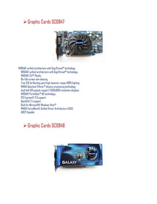 Graphic Cards GC0847
NVIDIA® unified architecture with GigaThread™ technology
NVIDIA® unified architecture with GigaThread™ technology
NVIDIA® SLI™-Ready
16x full-screen anti-aliasing
True 128-bitfloating pointhigh dynamic-range (HDR) lighting
NVIDIA Quantum Effects™ physics processing technology
dual-link DVI outputs support2560x1600 resolution displays
NVIDIA® PureVideo™ HD technology
PCI Express® 2.0 support
OpenGL® 2.1 support
Builtfor Microsoft® Windows Vista™
NVIDIA ForceWare® Unified Driver Architecture (UDA)
HDCP Capable
Graphic Cards GC0848
 