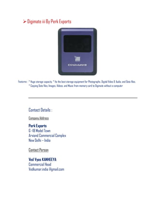 Digimate iii By Perk Exports
Features : * Huge storage capacity. * Its the beststorage equipment for Photographs, Digital Video & Audio, and Data files.
* Copying Data files, Images, Videos, and Music from memory card to Digimate without a computer
Contact Details :
Company Address
Perk Exports
G -18 Model Town
Arviand Commercial Complex
New Delhi – India
Contact Person
Ved Vyas KANHEEYA
Commercial Head
Vedkumar.india @gmail.com
 