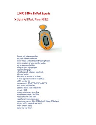 MP3 & MP4 By Perk Exports
Digital Mp3 Music Player M0892
Supports mp3 and wma music files.
plug & play usb flash disk function.
built-in fm radio function, fm content recording function.
built-in microphone for voice recording function.
blue or seven colors backlight
id3 tag and lyrics display-support.
support multi languages.
selectable eq mode and playing repeat mode.
a-b repeat function.
delete music or voice files on the player. .
no driver required with windows me/2000/xp.
usb2. 0 controller chip
memory capacity : 128mb/256mb/512mb/1gb/2gb
music format : mp3/wma/wav
lcd display : 128x32 pixels with backlight
s/n ratio : >90db
earphone output power : 5mw + 5mw
output frequency range : 20hz-20khz
record sample rate : 8khz-48khz
record format : impcm, mspcm, pcm
supportcompress rate : 8kbps~320kbps(mp3), 64kbps~192kbps(wma)
usb port : usb2. 0, compatible with usb 1. 1
battery : 1pcs aaa battery
playing time: over 8 hours
 