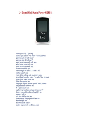 Digital Mp4 Music Player M0894
memory size : 1gb / 2gb / 4gb
display type : lcd 2. 0" / 5. 05cms / pixel (208x160)
playtime audio : 8 to 10 hours*
playtime video : 2 to 3 hours*
audio format supported : mp3, wma
video format supported : amv
photo format supported : jpeg
builtin microphone : yes
internal digital fm radio : 87. 0-108. 0 mhz
id3 tag support : yes
radio station setting : auto searching & saving
directdigital recording : voice / fm radio / line-in record
power-timer saving mode : yes
folder & nevigation : yes
languages : english, german, spanish, french, chinese
adujustable oled contrast : yes
hi-fi quality sound : yes
equlizer :7 presentjazz,rock,pop & many more*
battery : compatible nokia rechargable li-ion
speaker : built in
usb flash disk function : yes
power supply : charging via usb/ electric
transfer type : msc
transfer speed : usb 2. 0
system requirement : win 98, x xp, vista
 