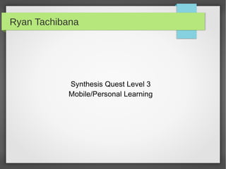 Ryan Tachibana




           Synthesis Quest Level 3
           Mobile/Personal Learning
 