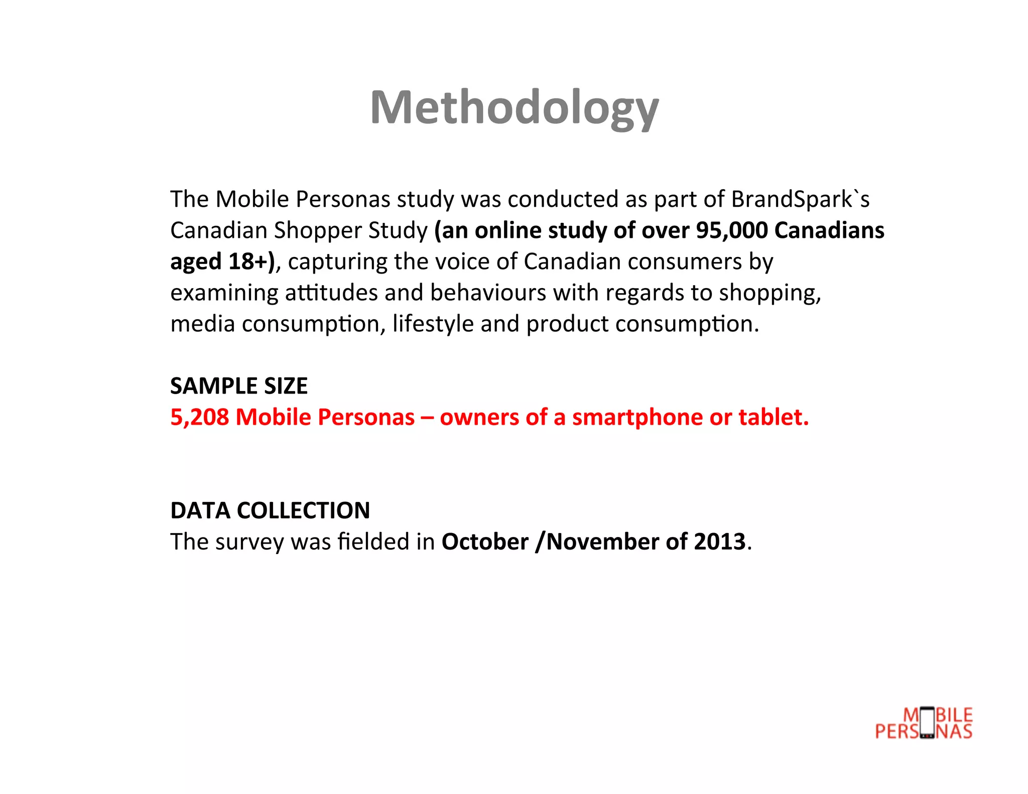 Methodology	
  
The	
  Mobile	
  Personas	
  study	
  was	
  conducted	
  as	
  part	
  of	
  BrandSpark`s	
  
Canadian	
  Shopper	
  Study	
  (an	
  online	
  study	
  of	
  over	
  95,000	
  Canadians	
  
aged	
  18+),	
  capturing	
  the	
  voice	
  of	
  Canadian	
  consumers	
  by	
  
examining	
  aCtudes	
  and	
  behaviours	
  with	
  regards	
  to	
  shopping,	
  
media	
  consumpDon,	
  lifestyle	
  and	
  product	
  consumpDon.	
  	
  
	
  
SAMPLE	
  SIZE	
  	
  
5,208	
  Mobile	
  Personas	
  –	
  owners	
  of	
  a	
  smartphone	
  or	
  tablet.	
  	
  
	
  
	
  
DATA	
  COLLECTION	
  
The	
  survey	
  was	
  ﬁelded	
  in	
  October	
  /November	
  of	
  2013.	
  

 
