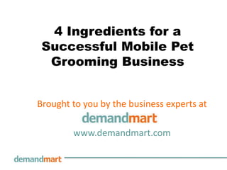 4 Ingredients for a Successful Mobile Pet Grooming Business Brought to you by the business experts at        www.demandmart.com 