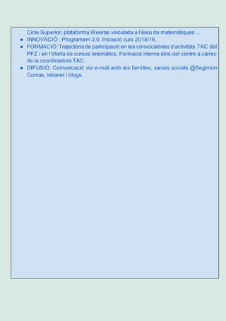 Cicle Superior, plataforma Weeras vinculada a l’àrea de matemàtiques ...
● INNOVACIÓ : Programem 2.0. Iniciació curs 2015/16.
● FORMACIÓ:Trajectòriade participació en les convocatòries d’activitats TAC del
PFZ i en l’oferta de cursos telemàtics. Formació interna dins del centre a càrrec
de la coordinadora TAC.
● DIFUSIÓ: Comunicació via e-mail amb les famílies, xarxes socials @Segimon
Comas, intranet i blogs.
 
