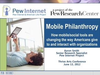 Mobile Philanthropy
   How mobile/social tools are
changing the way Americans give
to and interact with organizations
             Aaron Smith
      Senior Research Specialist
        Pew Internet Project

       Thrive Arts Conference
            June 13, 2012
 
