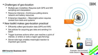  Challenges of geo-location

 New toolkit makes geo-location practical
 Efficiently collect geo-location data (GPS and Wifi)
 Set policies for acquiring geo data and sending it in
batch
 Trigger business actions when user reaches a point of
interest, or enters or exits a region (geo-fencing)
 Server-side logic enables meaningful reaction to
important geo events

Automatic
Check-In

............

 Multiple geo modalities–Requires both GPS and Wifi
sampling and interpolation
 Resource intensive –Continuous polling strains
network and battery resources
 Enterprise integration – Meaningful action requires
context from back-end systems

SMS, Push

Example: Geo-enriched
hotel check-in experience

 