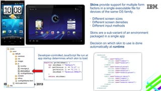 Skins provide support for multiple form
factors in a single executable file for
devices of the same OS family.
•
•
•

Different screen sizes
Different screen densities
Different input methods

Skins are a sub-variant of an environment
packaged in a single app
Decision on which skin to use is done
automatically at runtime
Developer-controlled JavaScript file run at
app startup determines which skin to load

 