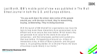 L a s t M o n th , IB M 's m o b ile p o in t o f v ie w w a s p u b lis h e d in T h e W a ll
S tr e e t J o u r n a l in b o th th e U .S . a n d E u r o p e e d itio n s .
" A s y o u w a lk d o w n t h e s t r e e t , t a k e n o t ic e o f t h e p e o p le
a r o u n d y o u : w it h d e v ic e s in h a n d , t h e y ’r e r e s e a r c h in g ,
b u y in g , c o lla b o r a t in g . T h e y ’r e d o in g b u s in e s s .
W ith th e la u n c h o f IB M M o b ile F ir s t, o r g a n iz a tio n s n o w h a v e th e
to o ls to h e lp m a k e th e s e in te r a c tio n s m o r e p e r s o n a liz e d , m o r e
e ffic ie n t a n d m o r e s e c u r e th a n e v e r b e fo r e . W h ic h m e a n s th e y
c a n g e n e r a te m o r e v a lu e fo r th e c lie n ts m o r e v a lu e fo r
c o m p a n ie s — a n d th e ir e m p lo y e e s , p a r tn e r s a n d c u s to m e r s —
t h a n e v e r b e f o r e . I t ’s h a p p e n i n g a l l a r o u n d u s — b i l l i o n s o f
tr a n s a c tio n s a d a y , m illio n s o f tim e s a s e c o n d — a n d th e g o o d
n e w s i s , i t ’s j u s t g e t t i n g s t a r t e d . O n a S m a r t e r P l a n e t , t h e f u t u r e
o f b u s in e s s is q u ite lite r a lly in o u r h a n d s ."

 