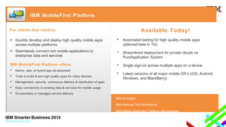 IBM MobileFirst Platform

Available Today!

For clients that need to:
 Quickly develop and deploy high quality mobile apps
across multiple platforms

•

Automated testing for high quality mobile apps
(planned beta in 1Q)

 Seamlessly connect rich mobile applications to
enterprise data and services

•

Streamlined deployment for private clouds on
PureApplication System

IBM MobileFirst Platform offers:

•

Single sign-on across multiple apps on a device

•

Latest versions of all major mobile OS’s (iOS, Android,
Windows, and BlackBerry)

 Native, web, or hybrid app development
 Tools to build & test high quality apps for many devices
 Management, security, continuous delivery & distribution of apps
 Easy connectivity to existing data & services for mobile usage
 On-premises or managed service delivery

IBM Worklight
IBM Rational Test Workbench
IBM Mobile Application Platform Management

 