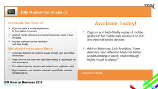 IBM MobileFirst Analytics
For Clients That Need To:


Optimize digital & mobile experiences
to drive online conversion



Analyze mobile behaviors and quantify business impact of user
struggles



Improve customer service resolution
and drive loyalty

IBM MobileFirst Analytics Offers:
 Automatic detection of customer issues through user and mobile
device data
 User behavior drill down with high fidelity replay & reporting of the
user experience

Available Today!
• Capture and high-fidelity replay of mobile
gestures* for mobile web sessions on iOS
and Android-based devices
• Add-on Heatmap, Link Analytics, Form
Analytics, and Attention Maps for better
understanding of users’ intent through
highly visual analytics**

 Correlated customer behavior with network and application data
 High conversion and retention rates with quantifiable business
impact analysis

Tealeaf CX Mobile

 