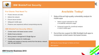 IBM MobileFirst Security

Available Today!

For Clients That Need To:


Protect devices and data



Defend the network



Ensure secure access



Safeguard mobile apps



Preserve user experience without compromising security

•

State-of-the-art high-quality vulnerability analysis for
mobile apps
•
•

IBM MobileFirst Security Offers:

Native support extended for iOS
to accelerate enterprise usage*
Enhanced support for JavaScript analysis
in hybrid mobile apps*

 Context aware risk-based access control
 Mobile threat protection
 Strong session management & Single Sign-on

•

Out-of-the-box support for IBM Worklight built apps to
incorporate context aware risk-based access

 Vulnerability analysis for mobile apps
 Visibility and analysis of security events from the device, network,
user and app behavior

IBM Security Access Manager for Mobile and Cloud
IBM AppScan

 