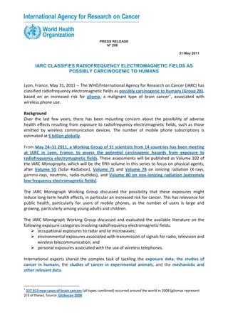 PRESS RELEASE
                                                  N° 208

                                                                                                 31 May 2011


       IARC CLASSIFIES RADIOFREQUENCY ELECTROMAGNETIC FIELDS AS
                    POSSIBLY CARCINOGENIC TO HUMANS


Lyon, France, May 31, 2011 ‐‐ The WHO/International Agency for Research on Cancer (IARC) has 
classified radiofrequency electromagnetic fields as possibly carcinogenic to humans (Group 2B), 
based  on  an  increased  risk  for  glioma,  a  malignant  type  of  brain  cancer 1 ,  associated  with 
wireless phone use. 
 
Background 
Over  the  last  few  years,  there  has  been  mounting  concern  about  the  possibility  of  adverse 
health effects resulting from exposure to radiofrequency electromagnetic fields, such as those 
emitted  by  wireless  communication  devices.  The  number  of  mobile  phone  subscriptions  is 
estimated at 5 billion globally. 
 
From May 24–31 2011, a Working Group of 31 scientists from 14 countries has been meeting 
at  IARC  in  Lyon,  France,  to  assess  the  potential  carcinogenic  hazards  from  exposure  to 
radiofrequency electromagnetic fields. These assessments will be published as Volume 102 of 
the IARC Monographs, which will be the fifth volume in this series to focus on physical agents, 
after  Volume  55  (Solar  Radiation),  Volume  75  and  Volume  78  on  ionizing  radiation  (X‐rays, 
gamma‐rays,  neutrons,  radio‐nuclides),  and  Volume  80  on  non‐ionizing  radiation  (extremely 
low‐frequency electromagnetic fields). 
 
The  IARC  Monograph  Working  Group  discussed  the  possibility  that  these  exposures  might 
induce long‐term health effects, in particular an increased risk for cancer. This has relevance for 
public  health,  particularly  for  users  of  mobile  phones,  as  the  number  of  users  is  large  and 
growing, particularly among young adults and children. 
 
The  IARC  Monograph  Working  Group  discussed  and  evaluated  the  available  literature  on  the 
following exposure categories involving radiofrequency electromagnetic fields:  
         occupational exposures to radar and to microwaves; 
         environmental exposures associated with transmission of signals for radio, television and 
         wireless telecommunication; and  
         personal exposures associated with the use of wireless telephones. 
 
International  experts  shared  the  complex  task  of  tackling  the  exposure  data,  the  studies  of 
cancer  in  humans,  the  studies  of  cancer  in  experimental  animals,  and  the  mechanistic  and 
other relevant data. 
 

1
  237 913 new cases of brain cancers (all types combined) occurred around the world in 2008 (gliomas represent 
2/3 of these). Source: Globocan 2008
 