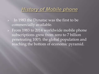  In 1983 the Dynatac was the first to be 
commercially available. 
 From 1983 to 2014 worldwide mobile phone 
subscriptions grew from zero to 7 billion 
penetrating 100% the global population and 
reaching the bottom of economic pyramid. 
 