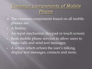  The common components found on all mobile 
phones are: 
 A Battery. 
 An input mechanism (keypad or touch screen) 
 Basic mobile phone services to allow users to 
make calls and send text messages. 
 A screen which echoes the user’s talking, 
display text messages, contacts and more. 
 