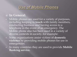  In General: 
 Mobile phones are used for a variety of purposes, 
including keeping in touch with family members, 
conducting business and having access to a 
telephone in the event of an emergency. The 
Mobile phone also has been used in a variety of 
diverse contexts in society, for example: 
 Some organizations assist victims of domestic 
violence by providing mobile phones for use in 
emergencies. 
 In many countries they are used to provide Mobile 
Banking service. 
 
