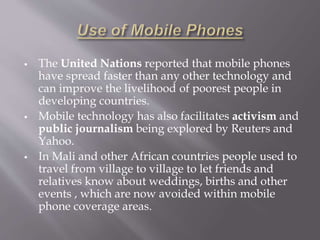  The United Nations reported that mobile phones 
have spread faster than any other technology and 
can improve the livelihood of poorest people in 
developing countries. 
 Mobile technology has also facilitates activism and 
public journalism being explored by Reuters and 
Yahoo. 
 In Mali and other African countries people used to 
travel from village to village to let friends and 
relatives know about weddings, births and other 
events , which are now avoided within mobile 
phone coverage areas. 
 