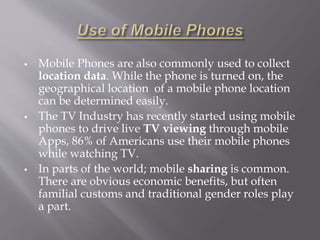  Mobile Phones are also commonly used to collect 
location data. While the phone is turned on, the 
geographical location of a mobile phone location 
can be determined easily. 
 The TV Industry has recently started using mobile 
phones to drive live TV viewing through mobile 
Apps, 86% of Americans use their mobile phones 
while watching TV. 
 In parts of the world; mobile sharing is common. 
There are obvious economic benefits, but often 
familial customs and traditional gender roles play 
a part. 
 