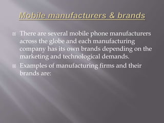  There are several mobile phone manufacturers 
across the globe and each manufacturing 
company has its own brands depending on the 
marketing and technological demands. 
 Examples of manufacturing firms and their 
brands are: 
 
