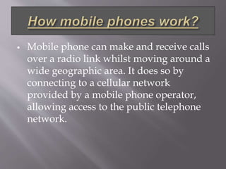  Mobile phone can make and receive calls 
over a radio link whilst moving around a 
wide geographic area. It does so by 
connecting to a cellular network 
provided by a mobile phone operator, 
allowing access to the public telephone 
network. 
 