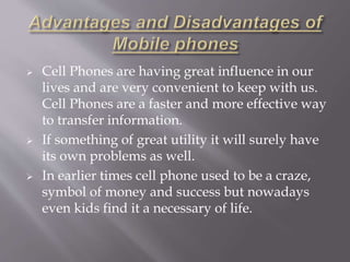  Cell Phones are having great influence in our 
lives and are very convenient to keep with us. 
Cell Phones are a faster and more effective way 
to transfer information. 
 If something of great utility it will surely have 
its own problems as well. 
 In earlier times cell phone used to be a craze, 
symbol of money and success but nowadays 
even kids find it a necessary of life. 
 
