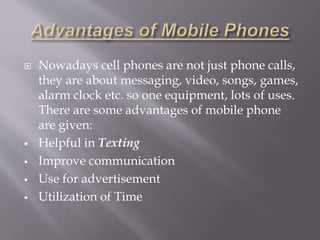  Nowadays cell phones are not just phone calls, 
they are about messaging, video, songs, games, 
alarm clock etc. so one equipment, lots of uses. 
There are some advantages of mobile phone 
are given: 
 Helpful in Texting 
 Improve communication 
 Use for advertisement 
 Utilization of Time 
 