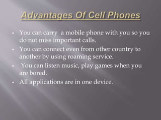  You can carry a mobile phone with you so you 
do not miss important calls. 
 You can connect even from other country to 
another by using roaming service. 
 You can listen music, play games when you 
are bored. 
 All applications are in one device. 
 