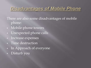 There are also some disadvantages of mobile 
phone: 
 Mobile phone towers 
 Unexpected phone calls 
 Increase expenses 
 Time destruction 
 In Approach of everyone 
 Disturb you 
 