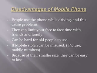  People use the phone while driving, and this 
cause problems. 
 They can limit your face to face time with 
friends and family. 
 Can be hard for old people to use. 
 If Mobile stolen can be misused. ( Picture, 
mobile numbers) 
 Because of their smaller size, they can be easy 
to lose. 
 
