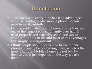  In conclusion everything has it on advantages 
and disadvantages, also mobile phone. So you 
need to use it carefully. 
 Having said all about cell phones, I think they are 
one of the biggest boons humanity ever had. If 
used properly and sensibly, cell phone can be 
wonderful utility in life and most of its advantages 
will simply be insignificant. 
 I think people should learn how to use mobile 
phones properly before buying them, which is the 
mobile culture. Mobile phones are not bad by 
themselves. It just depends on the way we use 
them. 
