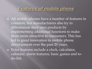  All mobile phones have a number of features in 
common, but manufacturers also try to 
differentiate their own products by 
implementing additional functions to make 
them more attractive to consumers. This has 
led to great innovation in mobile phone 
development over the past 20 years. 
 Extra features include a clock, calculator, 
calendar, alarm features, basic games and to-do- 
list. 
 