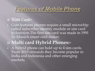  Sim Card:- 
 Gsm features phones require a small microchip 
called subscriber identity module or sim card 
to function.The first sim card was made in 1991 
by Munich smart card maker. 
 Multi card Hybrid Phones:- 
 A hybrid phone can hold up to 4 sim cards. 
From 2010 onwards they become popular in 
India and Indonesia and other emerging 
markets. 
 