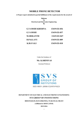 i
MOBILE PHONE DETECTOR
A Project report submitted in partial fulfillment of the requirements for the award of
Diploma
In
Electrical and Electronics Engineering
By
G.VAMSHI KRISHNA 13419-EE-036
G.VAMSHI 13419-EE-037
M.SRIKANTH 13419-EE-047
D.PALLAVI 13419-EE-009
K.RAVALI 13419-EE-018
Under the Guidance of
Mr. K.SRINIVAS
Assistant Professor
DEPARTMENT OF ELECTRICAL AND ELECTRONICS ENGINEERING
SVS GROUP OF INSTITUTIONS
BHEEMARAM, HANAMKONDA, WARANGAL-506 015
(Affiliated to SBTET, HYD)
2015-2016
 