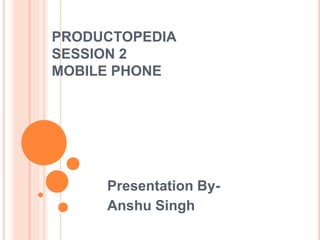 PRODUCTOPEDIA
SESSION 2
MOBILE PHONE
Presentation By-
Anshu Singh
 