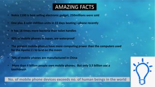AMAZING FACTS
• Nokia 1100 is best selling electronic gadget, 250millions were sold
• One plus 6 sold 1Million units in 22 days beating i-phone recently
• It has 18 times more bacteria than toilet handles
• 90% of mobile phones in Japan, are waterproof
• The present mobile phones have more computing power than the computers used
for the Apollo 11 to land on the moon
• 70% of mobile phones are manufactured in China
• More than 4 billion people own mobile phones. But only 3.5 billion use a
toothbrush
No. of mobile phone devices exceeds no. of human beings in the world
 