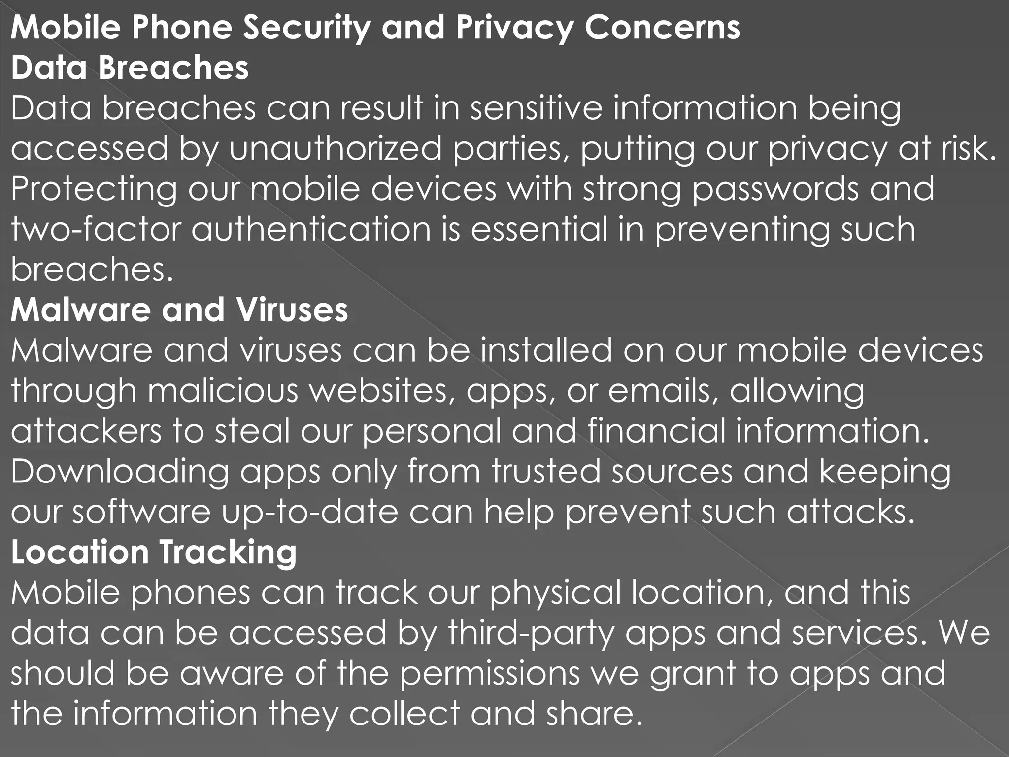 Mobile Phone Security and Privacy Concerns
Data Breaches
Data breaches can result in sensitive information being
accessed by unauthorized parties, putting our privacy at risk.
Protecting our mobile devices with strong passwords and
two-factor authentication is essential in preventing such
breaches.
Malware and Viruses
Malware and viruses can be installed on our mobile devices
through malicious websites, apps, or emails, allowing
attackers to steal our personal and financial information.
Downloading apps only from trusted sources and keeping
our software up-to-date can help prevent such attacks.
Location Tracking
Mobile phones can track our physical location, and this
data can be accessed by third-party apps and services. We
should be aware of the permissions we grant to apps and
the information they collect and share.
 