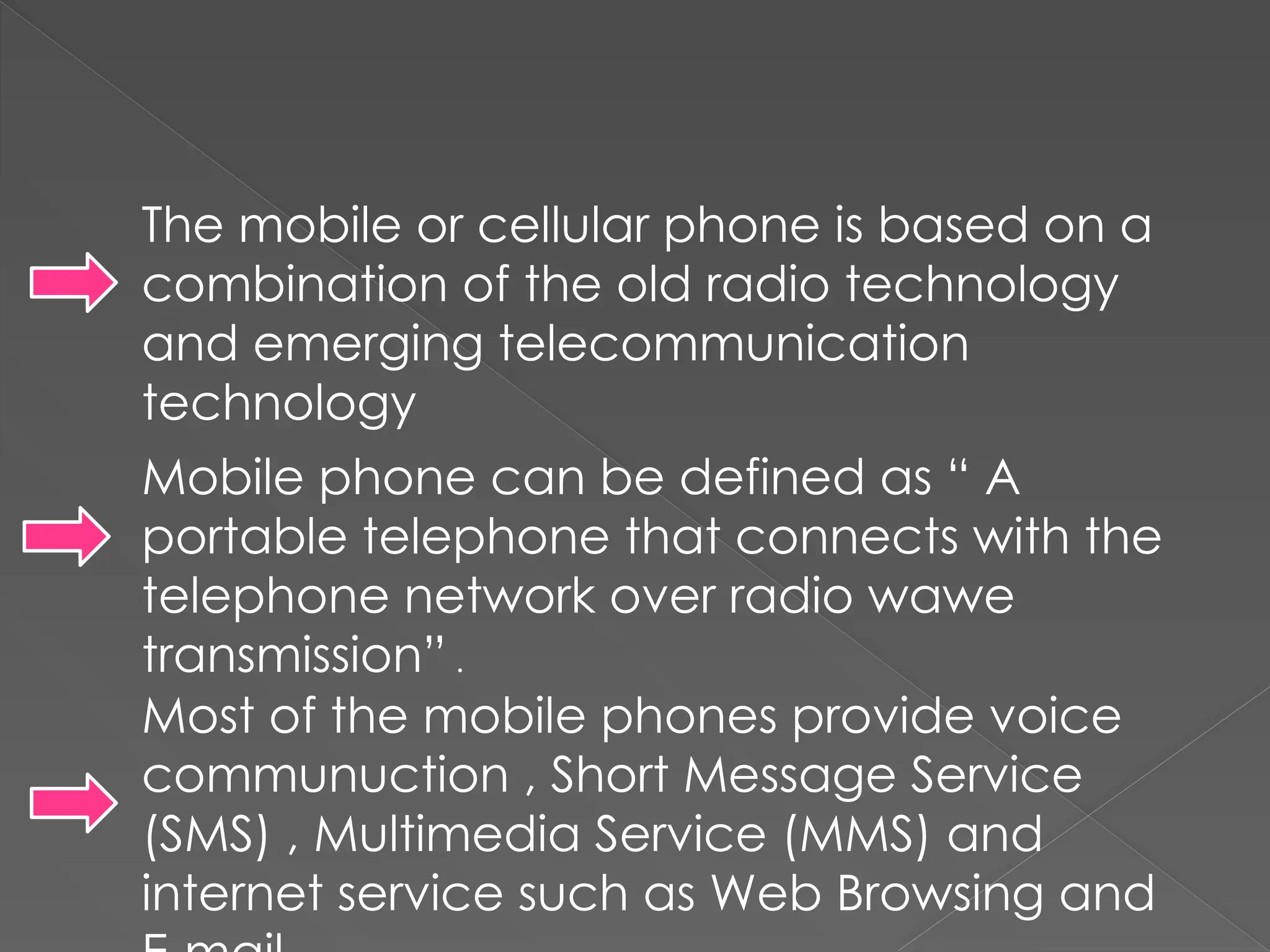 The mobile or cellular phone is based on a
combination of the old radio technology
and emerging telecommunication
technology
Mobile phone can be defined as “ A
portable telephone that connects with the
telephone network over radio wawe
transmission” .
Most of the mobile phones provide voice
communuction , Short Message Service
(SMS) , Multimedia Service (MMS) and
internet service such as Web Browsing and
 