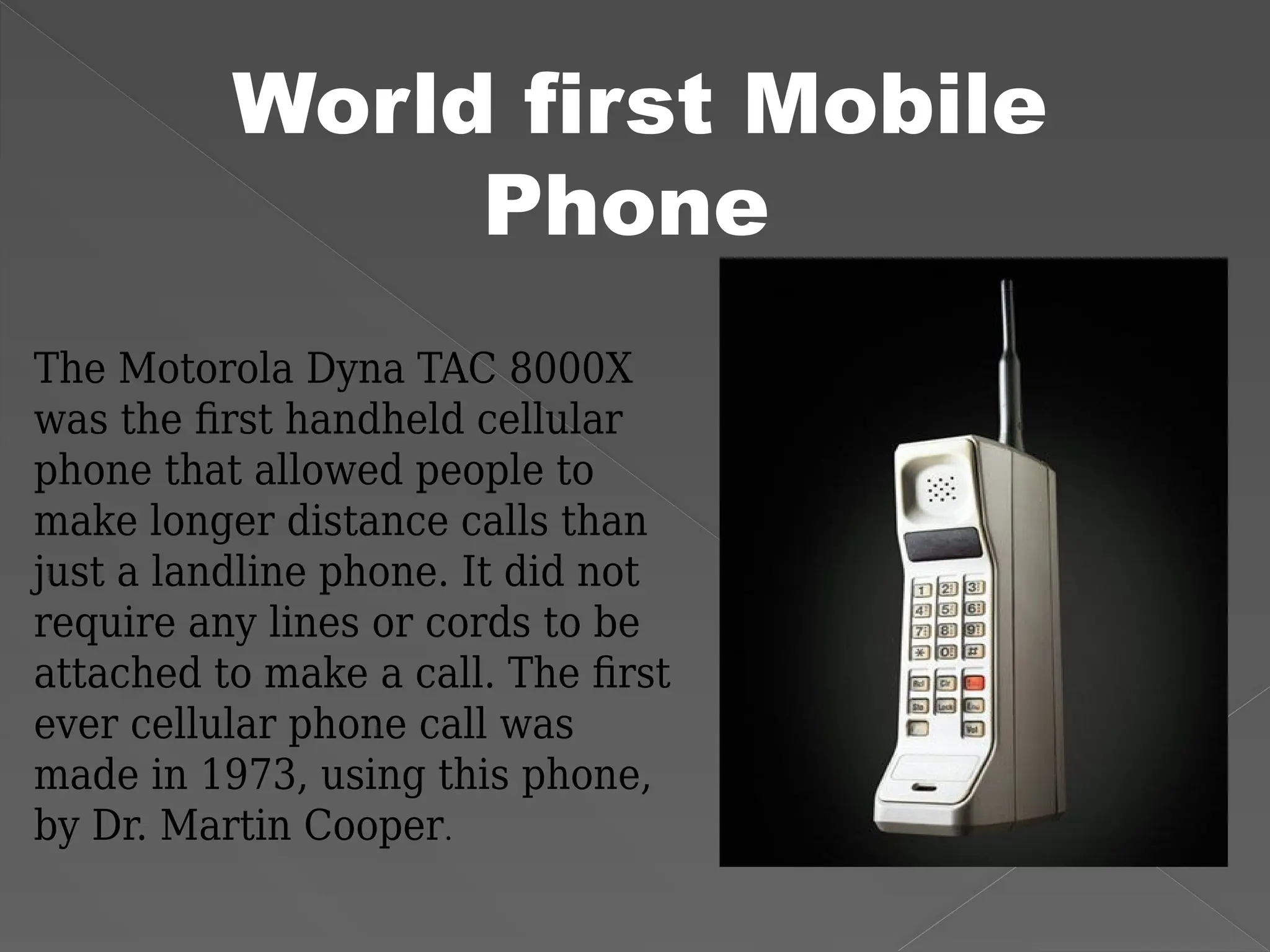 World first Mobile
Phone
The Motorola Dyna TAC 8000X
was the first handheld cellular
phone that allowed people to
make longer distance calls than
just a landline phone. It did not
require any lines or cords to be
attached to make a call. The first
ever cellular phone call was
made in 1973, using this phone,
by Dr. Martin Cooper.
 