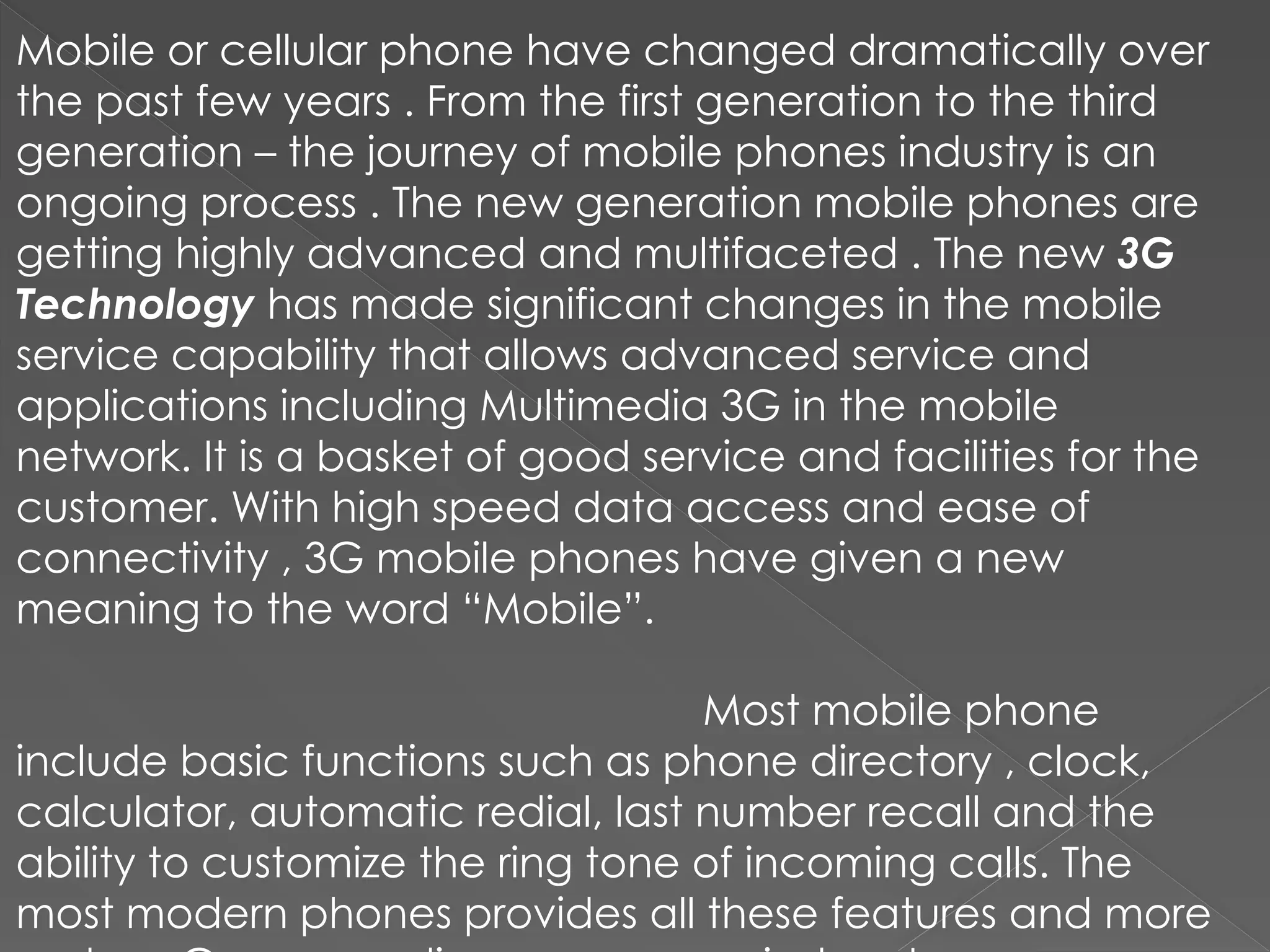 Mobile or cellular phone have changed dramatically over
the past few years . From the first generation to the third
generation – the journey of mobile phones industry is an
ongoing process . The new generation mobile phones are
getting highly advanced and multifaceted . The new 3G
Technology has made significant changes in the mobile
service capability that allows advanced service and
applications including Multimedia 3G in the mobile
network. It is a basket of good service and facilities for the
customer. With high speed data access and ease of
connectivity , 3G mobile phones have given a new
meaning to the word “Mobile”.
Most mobile phone
include basic functions such as phone directory , clock,
calculator, automatic redial, last number recall and the
ability to customize the ring tone of incoming calls. The
most modern phones provides all these features and more
 