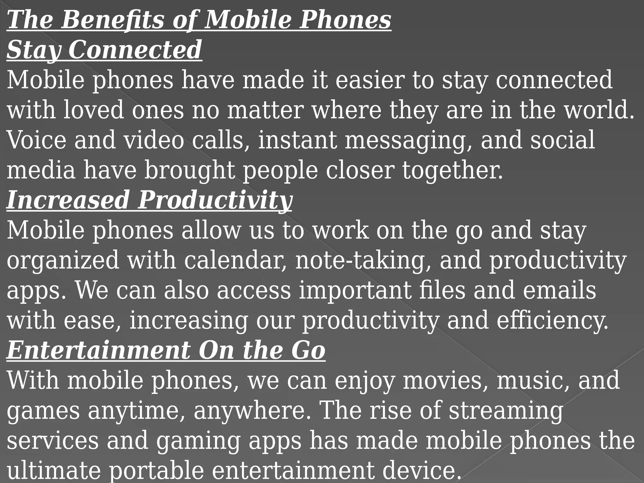 The Benefits of Mobile Phones
Stay Connected
Mobile phones have made it easier to stay connected
with loved ones no matter where they are in the world.
Voice and video calls, instant messaging, and social
media have brought people closer together.
Increased Productivity
Mobile phones allow us to work on the go and stay
organized with calendar, note-taking, and productivity
apps. We can also access important files and emails
with ease, increasing our productivity and efficiency.
Entertainment On the Go
With mobile phones, we can enjoy movies, music, and
games anytime, anywhere. The rise of streaming
services and gaming apps has made mobile phones the
ultimate portable entertainment device.
 