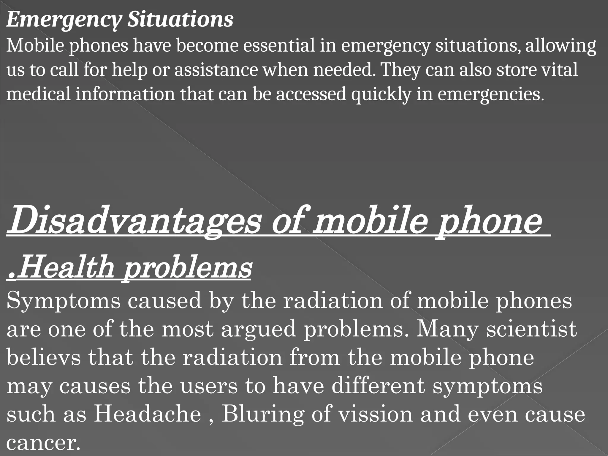 Emergency Situations
Mobile phones have become essential in emergency situations, allowing
us to call for help or assistance when needed. They can also store vital
medical information that can be accessed quickly in emergencies.
Disadvantages of mobile phone
.Health problems
Symptoms caused by the radiation of mobile phones
are one of the most argued problems. Many scientist
believs that the radiation from the mobile phone
may causes the users to have different symptoms
such as Headache , Bluring of vission and even cause
cancer.
 