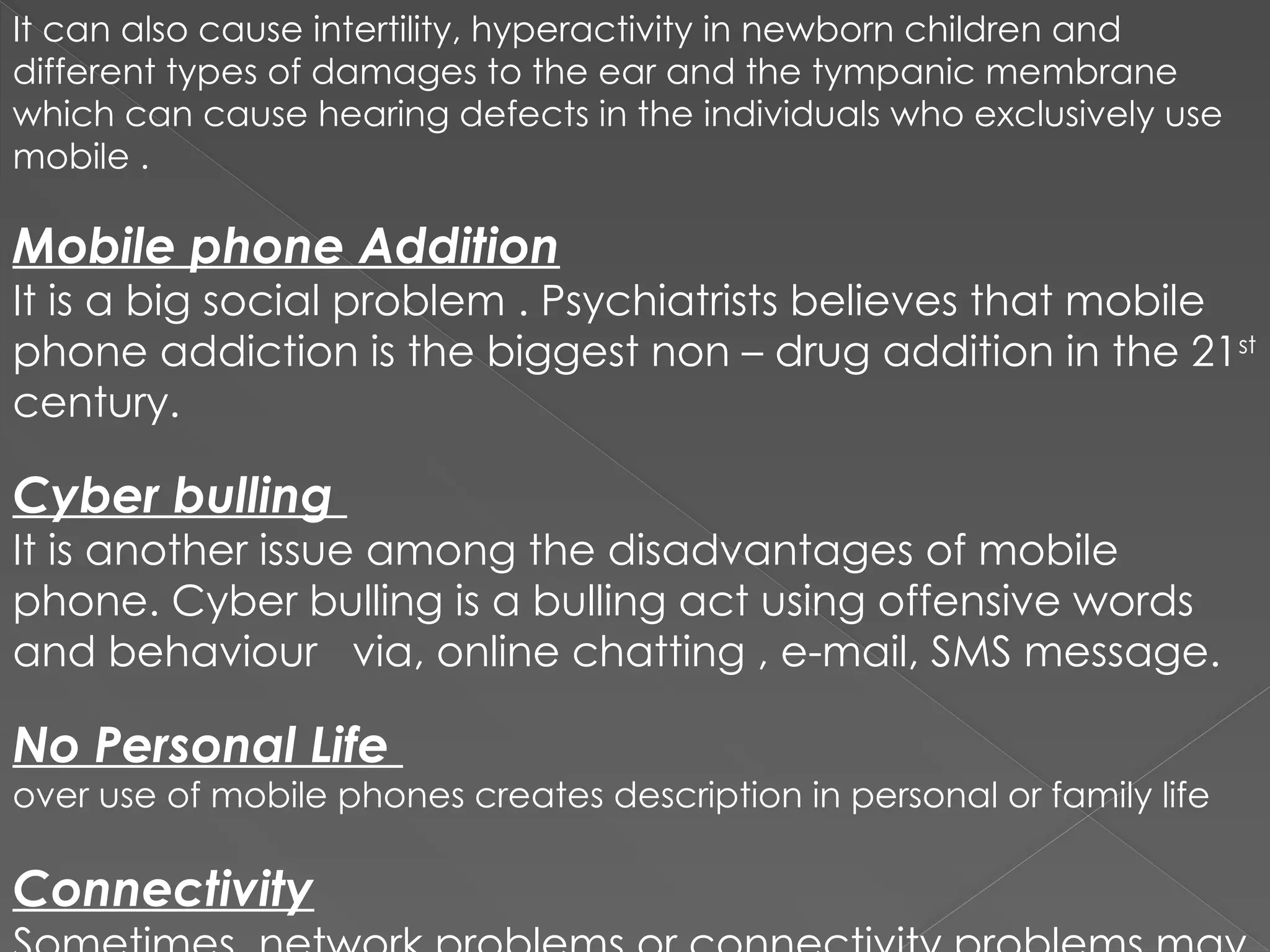 It can also cause intertility, hyperactivity in newborn children and
different types of damages to the ear and the tympanic membrane
which can cause hearing defects in the individuals who exclusively use
mobile .
Mobile phone Addition
It is a big social problem . Psychiatrists believes that mobile
phone addiction is the biggest non – drug addition in the 21st
century.
Cyber bulling
It is another issue among the disadvantages of mobile
phone. Cyber bulling is a bulling act using offensive words
and behaviour via, online chatting , e-mail, SMS message.
No Personal Life
over use of mobile phones creates description in personal or family life
Connectivity
 