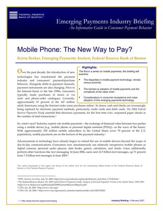 Federal Reserve Bank of Boston                                                               Mobile Phone: The New Way to Pay?


I                                          Emerging Payments Industry Briefing
                                                        An Informative Guide to Consumer Payment Behavior




Mobile Phone: The New Way to Pay?
 

Krista Becker, Emerging Payments Analyst, Federal Reserve Bank of Boston 
 
                                                                      Highlights:
Over the past decade, the introduction of new                      The first in a series on mobile payments, this briefing will
                                                                   examine:
technologies  has  transformed  the  payment 
industry  and  consumers’  payment/purchase                    The disparities in mobile payment technology: remote
                                                               versus proximity 
behavior. Alongside shifts in payment channels, 
                                                           
payment instruments are also changing. Prior to 
                                                               The barriers to adoption of mobile payments and the
the  Internet  boom  in  the  late  1990s,  consumers          complexity of the value chain 
typically  made  purchases  in  stores  or  via      
mail‐  and  phone‐order  catalogues.  Currently,               Considerations in consumer acceptance and mass
                                                               adoption of this emerging payments technology.  
approximately  67  percent  of  the  147  million 
adult Americans using the Internet make some purchases online.1 In stores, cash and checks are increasingly 
being  replaced  by  electronic  payment  methods,  particularly  credit  cards  and  debit  cards.  The  2004  Federal 
Reserve Payments Study asserted that electronic payments, for the first time ever, surpassed paper checks in 
the number of total transactions.2   
 
So, what’s next? Industry experts cite mobile payments—the exchange of financial value between two parties 
using  a  mobile  device  [e.g.,  mobile  phone  or  personal  digital  assistant  (PDA)]—as  the  wave  of  the  future. 
With  approximately  230  million  mobile  subscribers  in  the  United  States  (over  70  percent  of  the  U.S. 
population), mobile payments are on the horizon of the payment industry.3 

Advancements in technology have already begun to extend the use of mobile devices beyond the scope of 
day‐to‐day  communications.  Consumers  now  simultaneously  use  relatively  inexpensive  mobile  phones  as 
digital  cameras,  personal  audio  players,  date  books,  games,  calculators,  and  clocks.  Users  additionally 
perform other functions like text messaging. In June 2006, users sent 12.5 billion text messages, up 71 percent 
from 7.3 billion text messages in June 2005.4   
 

The views expressed in this paper are those of the author and do not necessarily reflect those of the Federal Reserve Bank of
Boston or the Federal Reserve System.



1 PEW. Internet Activities. July 19, 2006 <http://www.pewinternet.org/trends/Internet_Activities_7.19.06.htm> 
2 The Federal Reserve Board. The 2004 Federal Reserve Payments Study: Analysis of Noncash Payments Trends in the United States: 2000‐2003. 
<http://www.frbservices.org/Retail/pdf/2004PaymentResearchReport.pdf> 
3 CTIA. Jan. 26, 2007 <http://www.ctia.org/> 

4 CTIA. Oct. 20, 2006 < http://www.ctia.org/research_statistics/statistics/index.cfm/AID/10202> 




    1 • http://www.bos.frb.org/economic/eprg                                                          Industry Briefing • February 2007
 