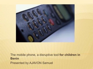 The mobile phone, a disruptive tool for children in
Benin
Presented by AJAVON Samuel
 