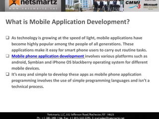What is Mobile Application Development?

 As technology is growing at the speed of light, mobile applications have
  become highly popular among the people of all generations. These
  applications make it easy for smart phone users to carry out routine tasks.
 Mobile phone application development involves various platforms such as
  android, Symbian and iPhone OS blackberry operating system for different
  mobile devices.
 It’s easy and simple to develop these apps as mobile phone application
  programming involves the use of simple programming languages and isn’t a
  technical process.
 