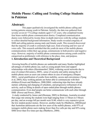 Mobile Phone: Calling and Texting College Students
in Pakistan

Abstract:
             This paper qualitatively investigated the mobile phone calling and
texting patterns among youth in Pakistan. Initially, the data was gathered from
seventy seven (n=77) college students aged 17-21 years, who completed twenty
four hours mobile phone communication diaries. Completed communication
diaries were followed by twenty three in-depth interviews with the college students
to collect detailed background information. Study results revealed congruity of
SMS and calling patterns among male and female youth. This research discovered
that the majority of youth is extremely high user, fond of texting and low user of
voice calls. This research unfolded that the youth do most of the mobile phones
communications within their age group, communicate in both positive and negative
ways. However, majority of mobile phone communications among youth could be
categorized as problematic with reference to the place, time, and purpose.
1. Introduction and Theoretical Background

 Growing benefits of mobile phones are undeniable and many Studies highlighted
advantages of mobile phone use, such as young people form and support
relationships with others (Horstmanshof, 2004), widening social networks due to
ease of contact (Srivastava, 2005) , sense of security and safety among the of
mobile phone users as users can contact others in case of emergency (Harper,
2001) , social gratification of youths from mobility, access and convenience (Tjong
et al, 2003), busy working parents are better able to communicate with their
children (Frissen and Matthews, 2000,2004) redirecting trips that have already
started, softening and changing of schedules, and progressive refinement of an
activity, such as filling in details of open-ended plans through mobile phones
communication. Even deaf people can better communicate with each other through
SMS (Power and Power, 2004).
 A study conducted by James and (Drennan, 2005) in Brisbane, Australia revealed
that usage rate among the students were high ranging from 1.5 Hours to 5 Hours
per day, and an average bill per month were $140, which is very expensive given
the low student pocket money. However, another study by (Matthews, 2004)found
that Australian adolescents are the low users of the mobile phones, with 97% of
teenagers mobile phone users making fewer than five calls per day and 85% using
SMS fewer than five times per day (Matthews, 2004) .
 