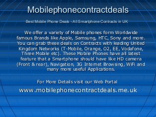 MobilephonecontractdealsMobilephonecontractdeals
Best Mobile Phone Deals - All Smartphone Contracts in UKBest Mobile Phone Deals - All Smartphone Contracts in UK
We offer a variety of Mobile phones form WorldwideWe offer a variety of Mobile phones form Worldwide
famous Brands like Apple, Samsung, HTC, Sony and more.famous Brands like Apple, Samsung, HTC, Sony and more.
You can grab these deals on Contracts with leading UnitedYou can grab these deals on Contracts with leading United
Kingdom Networks (T-Mobile, Orange, O2, EE, Vodafone,Kingdom Networks (T-Mobile, Orange, O2, EE, Vodafone,
Three Mobile etc). These Mobile Phones have all latestThree Mobile etc). These Mobile Phones have all latest
feature that a Smartphone should have like HD camerafeature that a Smartphone should have like HD camera
(Front & rear), Navigation, 3G Internet Browsing, WiFi and(Front & rear), Navigation, 3G Internet Browsing, WiFi and
many more useful Applications.many more useful Applications.
For More Details visit our Web PortalFor More Details visit our Web Portal
www.mobilephonecontractdeals.me.ukwww.mobilephonecontractdeals.me.uk
 
