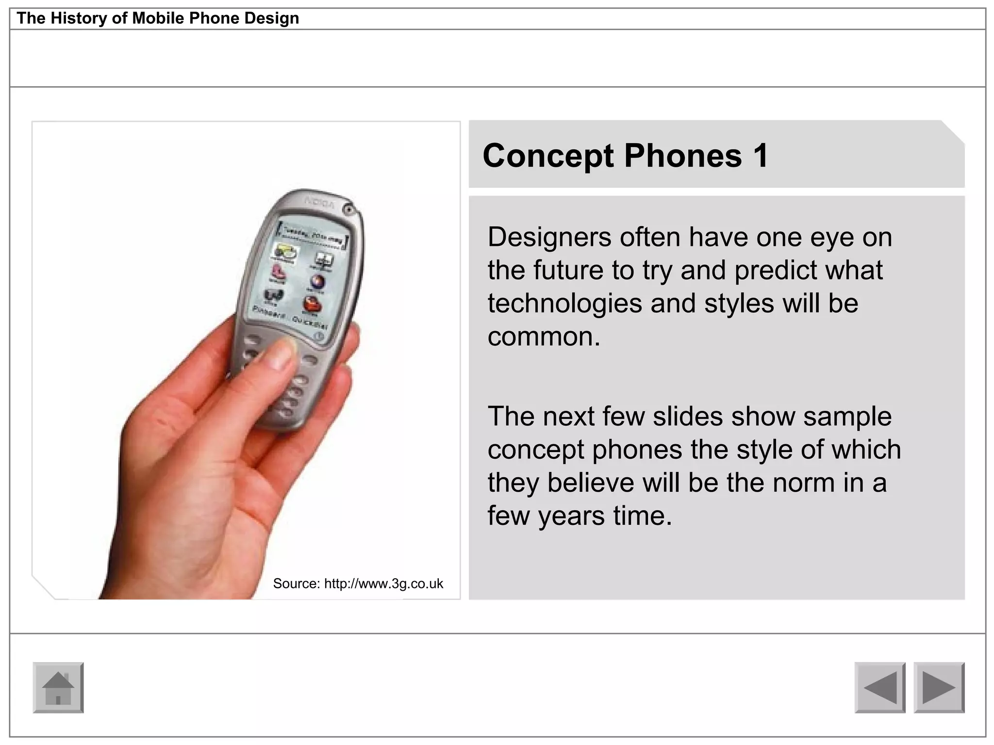 The History of Mobile Phone Design 
Concept Phones 1 
Designers often have one eye on 
the future to try and predict what 
technologies and styles will be 
common. 
The next few slides show sample 
concept phones the style of which 
they believe will be the norm in a 
few years time. 
Source: http://www.3g.co.uk 
 