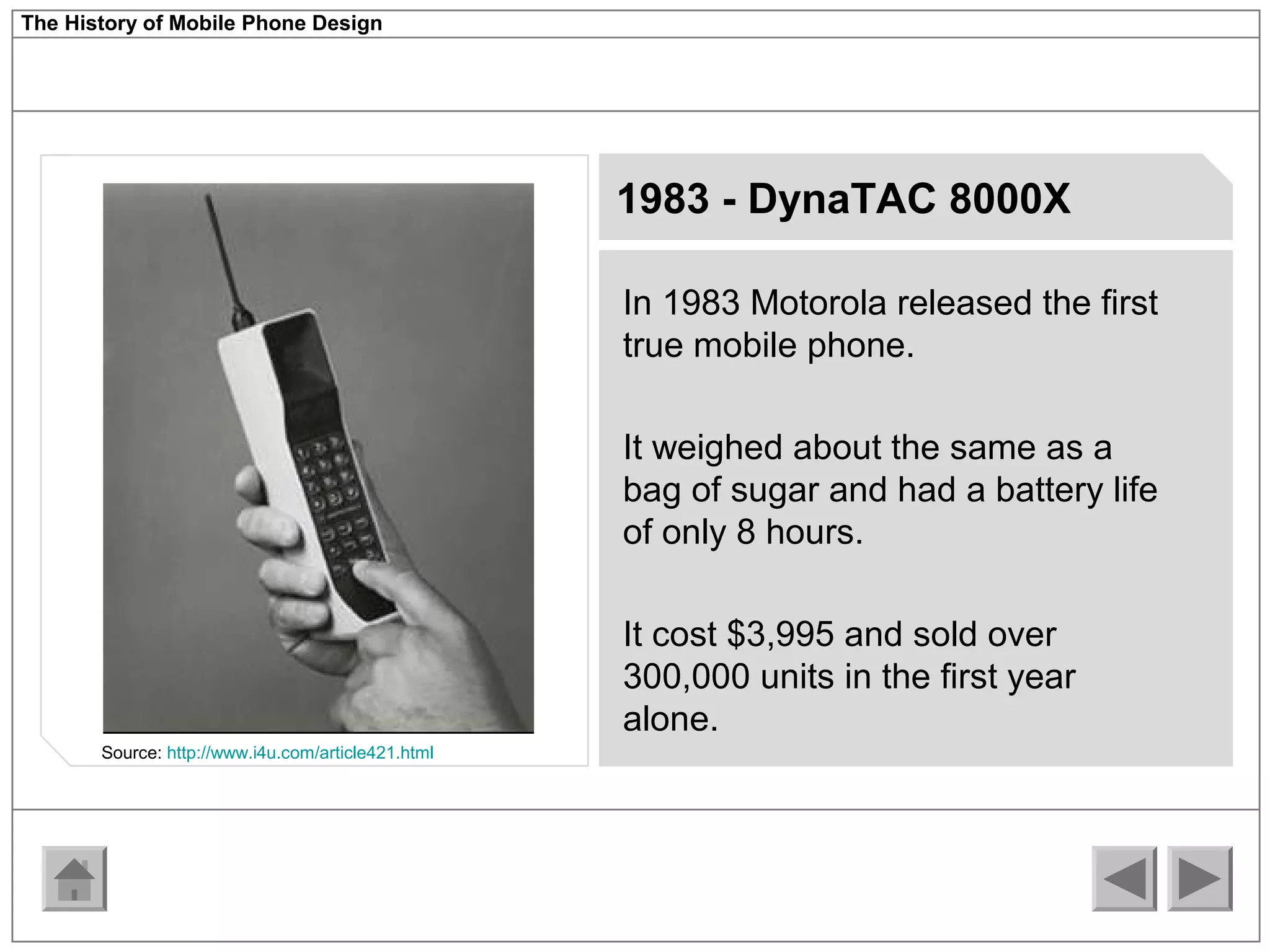 The History of Mobile Phone Design 
1983 - DynaTAC 8000X 
In 1983 Motorola released the first 
true mobile phone. 
It weighed about the same as a 
bag of sugar and had a battery life 
of only 8 hours. 
It cost $3,995 and sold over 
300,000 units in the first year 
alone. 
Source: http://www.i4u.com/article421.html 
 